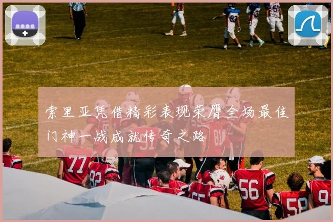 索里亚凭借精彩表现荣膺全场最佳门神一战成就传奇之路